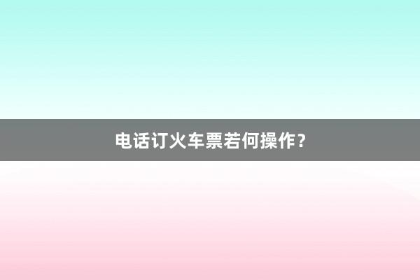 电话订火车票若何操作？
